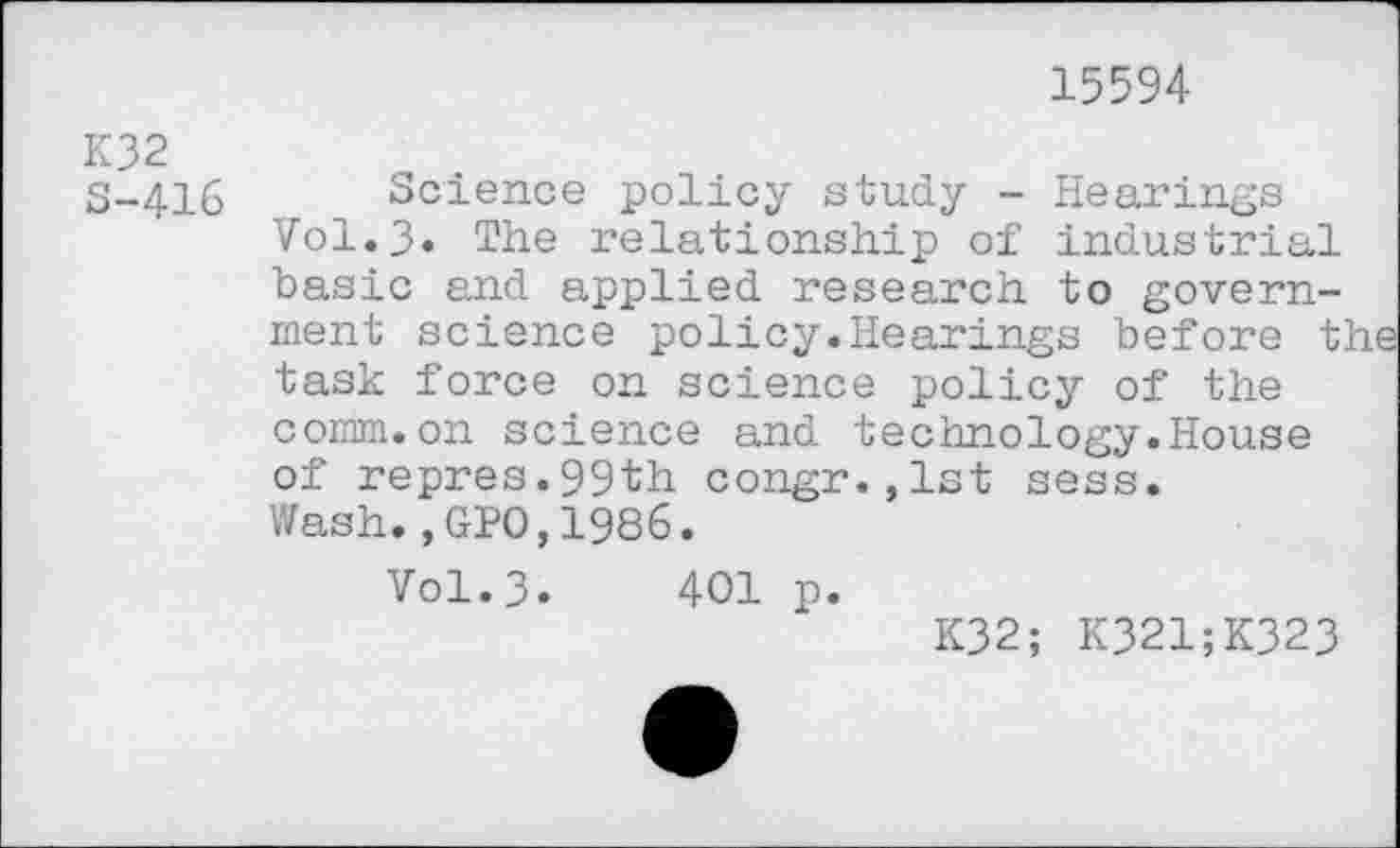 ﻿15594
K32 S-416
Science policy study - Hearings V0I.3. The relationship of industrial basic and applied research to government science policy.Hearings before the task force on science policy of the comm.on science and technology.House of repres.99th congr.,lst sess. Wash.,GPO,1986.
Vol.3. 401 p.
K32; K321;K323